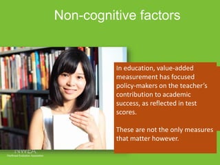 Non-cognitive factors 
In education, value-added 
measurement has focused 
policy-makers on the teacher’s 
contribution to academic 
success, as reflected in test 
scores. 
Jackson (2012) argues that 
teachers may have more impact 
on non-cognitive factors that are 
essential to student success like 
attendance, grades, and 
suspensions. 
These are not the only measures 
that matter however. 
 