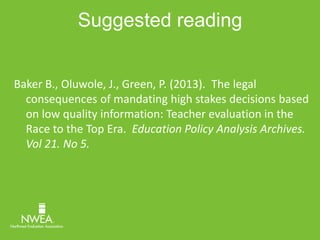 Suggested reading 
Baker B., Oluwole, J., Green, P. (2013). The legal 
consequences of mandating high stakes decisions based 
on low quality information: Teacher evaluation in the 
Race to the Top Era. Education Policy Analysis Archives. 
Vol 21. No 5. 
