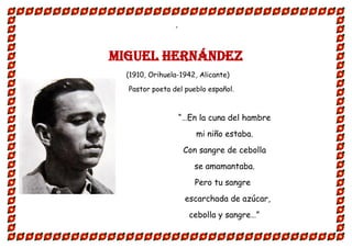 “
MIGUEL HERNÁNDEZ
(1910, Orihuela-1942, Alicante)
Pastor poeta del pueblo español.
“…En la cuna del hambre
mi niño estaba.
Con sangre de cebolla
se amamantaba.
Pero tu sangre
escarchada de azúcar,
cebolla y sangre…”
 