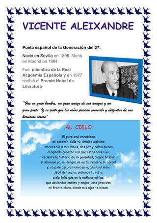 VICENTE ALEIXANDRE
Poeta español de la Generación del 27.
Nació en Sevilla en 1898. Murió
en Madrid en 1984.
Fue miembro de la Real
Academia Española y en 1977
recibió el Premio Nobel de
Literatura
“Fue un gran hombre, un gran amigo de sus amigos y un
gran poeta. Y es justo que los niños puedan conocerlo y disfrutar de sus
hermosos versos”
AL CIELO
El puro azul ennoblece
mi corazón. Sólo tú, ámbito altísimo
inaccesible a mis labios, das paz y calma plenas
al agitado corazón con que estos años vivo.
Reciente la historia de mi juventud, alegre todavía
y dolorosa ya, mi sangre se agita, recorre su cárcel
y, roja de oscura hermosura, asalta el muro
débil del pecho, pidiendo tu vista,
cielo feliz que en la mañana rutilas,
que asciendes entero y majestuoso presides
mi frente clara, donde mis ojos te besan.
 