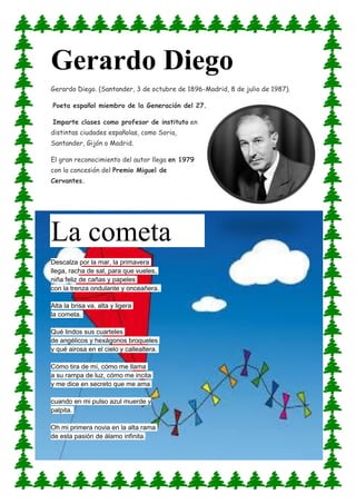 Gerardo Diego
Gerardo Diego. (Santander, 3 de octubre de 1896-Madrid, 8 de julio de 1987).
Poeta español miembro de la Generación del 27.
Imparte clases como profesor de instituto en
distintas ciudades españolas, como Soria,
Santander, Gijón o Madrid.
El gran reconocimiento del autor llega en 1979
con la concesión del Premio Miguel de
Cervantes.
La cometa
Descalza por la mar, la primavera
llega, racha de sal, para que vueles,
niña feliz de cañas y papeles
con la trenza ondulante y onceañera.
Alta la brisa va, alta y ligera
la cometa.
Qué lindos sus cuarteles
de angélicos y hexágonos broqueles
y qué airosa en el cielo y callealtera.
Cómo tira de mí, cómo me llama
a su rampa de luz, cómo me incita
y me dice en secreto que me ama
cuando en mi pulso azul muerde y
palpita.
Oh mi primera novia en la alta rama
de esta pasión de álamo infinita.
 
