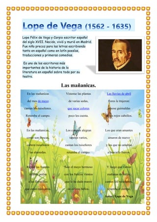 Lope Félix de Vega y Carpio escritor español
del siglo XVII. Nacido, vivió y murió en Madrid.
Fue niño precoz para las letras escribiendo
tanto en español como en latín poesías,
traducciones y primeras comedias.
Es uno de los escritores más
importantes de la historia de la
literatura en español sobre todo por su
teatro.
Las mañanicas.
En las mañanicas
del mes de mayo
cantan los ruiseñores.
Retumba el campo.
En las mañanicas,
como son frescas,
cubren ruiseñores
las alamedas.
Ríense las fuentes
tirando perlas
a las florecillas
que están más cerca.
Vístense las plantas
de varias sedas,
que sacar colores
poco les cuesta.
Los campos alegran
tapetes varios,
cantan los ruiseñores
retumba el campo.
Sale el mayo hermoso
con los frescos vientos
que le ha dado marzo
de céfiros bellos.
Las lluvias de abril
flores le trajeron:
púsose guirnaldas
en los rojos cabellos.
Los que eran amantes
amaron de nuevo
y los que no amaban
a buscarlo fueron.
Y luego que vieron
mañanas de mayo,
cantan los ruiseñores,
retumba el campo.
Autor: Lope de Vega
 