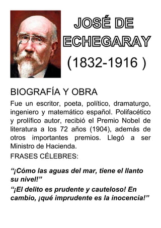 (1832-1916 )
BIOGRAFÍA Y OBRA
Fue un escritor, poeta, político, dramaturgo,
ingeniero y matemático español. Polifacético
y prolífico autor, recibió el Premio Nobel de
literatura a los 72 años (1904), además de
otros importantes premios. Llegó a ser
Ministro de Hacienda.
FRASES CÉLEBRES:
“¡Cómo las aguas del mar, tiene el llanto
su nivel!”
“¡El delito es prudente y cauteloso! En
cambio, ¡qué imprudente es la inocencia!”
 