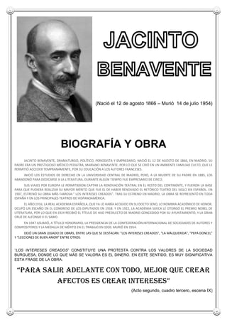 ( (Nació el 12 de agosto 1866 – Murió 14 de julio 1954)
BIOGRAFÍA Y OBRA
JACINTO BENAVENTE, DRAMATURGO, POLÍTICO, PERIODISTA Y EMPRESARIO, NACIÓ EL 12 DE AGOSTO DE 1866, EN MADRID. SU
PADRE ERA UN PRESTIGIOSO MÉDICO PEDIATRA, MARIANO BENAVENTE, POR LO QUE SE CRIÓ EN UN AMBIENTE FAMILIAR CULTO, QUE LE
PERMITIÓ ACCEDER TEMPRANAMENTE, POR SU EDUCACIÓN A LOS AUTORES FRANCESES.
INICIÓ LOS ESTUDIOS DE DERECHO EN LA UNIVERSIDAD CENTRAL DE MADRID, PERO, A LA MUERTE DE SU PADRE EN 1885, LOS
ABANDONÓ PARA DEDICARSE A LA LITERATURA. DURANTE ALGÚN TIEMPO FUE EMPRESARIO DE CIRCO.
SUS VIAJES POR EUROPA LE PERMITIERON CAPTAR LA RENOVACIÓN TEATRAL EN EL RESTO DEL CONTINENTE, Y FUERON LA BASE
PARA QUE PUDIERA REALIZAR SU MAYOR MÉRITO QUE FUE EL DE HABER RENOVADO EL RETÓRICO TEATRO DEL SIGLO XIX ESPAÑOL. EN
1907, ESTRENÓ SU OBRA MÁS FAMOSA:” LOS INTERESES CREADOS”. TRAS SU ESTRENO EN MADRID, LA OBRA SE REPRESENTÓ EN TODA
ESPAÑA Y EN LOS PRINCIPALES TEATROS DE HISPANOAMÉRICA.
EL AÑO 1916, LA REAL ACADEMIA ESPAÑOLA, QUE YA LO HABÍA ACOGIDO EN SU DOCTO SENO, LO NOMBRA ACADÉMICO DE HONOR.
OCUPÓ UN ESCAÑO EN EL CONGRESO DE LOS DIPUTADOS EN 1918. Y EN 1922, LA ACADEMIA SUECA LE OTORGÓ EL PREMIO NOBEL DE
LITERATURA, POR LO QUE EN 1924 RECIBIÓ EL TÍTULO DE HIJO PREDILECTO DE MADRID CONCEDIDO POR SU AYUNTAMIENTO, Y LA GRAN
CRUZ DE ALFONSO X EL SABIO.
EN 1947 ASUMIÓ, A TÍTULO HONORARIO, LA PRESIDENCIA DE LA CONFEDERACIÓN INTERNACIONAL DE SOCIEDADES DE AUTORES Y
COMPOSITORES Y LA MEDALLA DE MÉRITO EN EL TRABAJO EN 1950. MURIÓ EN 1954.
DEJÓ UN GRAN LEGADO DE OBRAS, ENTRE LAS QUE SE DESTACAN: “LOS INTERESES CREADOS”, “LA MALQUERIDA”, “PEPA DONCEL”
Y “LECCIONES DE BUEN AMOR” ENTRE OTROS.
“LOS INTERESES CREADOS” CONSTITUYE UNA PROTESTA CONTRA LOS VALORES DE LA SOCIEDAD
BURGUESA, DONDE LO QUE MÁS SE VALORA ES EL DINERO. EN ESTE SENTIDO, ES MUY SIGNIFICATIVA
ESTA FRASE DE LA OBRA:
“PARA SALIR ADELANTE CON TODO, MEJOR QUE CREAR
AFECTOS ES CREAR INTERESES”
(Acto segundo, cuadro tercero, escena IX)
 