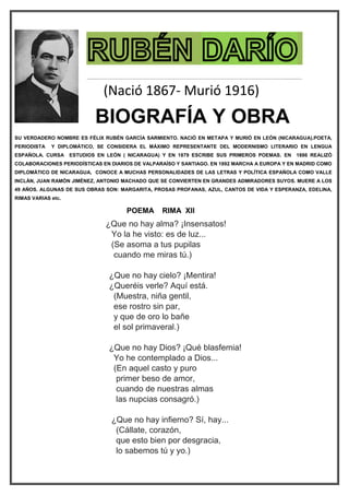 BIOGRAFÍA Y OBRA
SU VERDADERO NOMBRE ES FÉLIX RUBÉN GARCÍA SARMIENTO. NACIÓ EN METAPA Y MURIÓ EN LEÓN (NICARAGUA).POETA,
PERIODISTA Y DIPLOMÁTICO, SE CONSIDERA EL MÁXIMO REPRESENTANTE DEL MODERNISMO LITERARIO EN LENGUA
ESPAÑOLA. CURSA ESTUDIOS EN LEÓN ( NICARAGUA) Y EN 1879 ESCRIBE SUS PRIMEROS POEMAS. EN 1886 REALIZÓ
COLABORACIONES PERIODÍSTICAS EN DIARIOS DE VALPARAÍSO Y SANTIAGO. EN 1892 MARCHA A EUROPA Y EN MADRID COMO
DIPLOMÁTICO DE NICARAGUA, CONOCE A MUCHAS PERSONALIDADES DE LAS LETRAS Y POLÍTICA ESPAÑOLA COMO VALLE
INCLÁN, JUAN RAMÓN JIMÉNEZ, ANTONIO MACHADO QUE SE CONVIERTEN EN GRANDES ADMIRADORES SUYOS. MUERE A LOS
49 AÑOS. ALGUNAS DE SUS OBRAS SON: MARGARITA, PROSAS PROFANAS, AZUL, CANTOS DE VIDA Y ESPERANZA, EDELINA,
RIMAS VARIAS etc.
POEMA RIMA XII
¿Que no hay alma? ¡Insensatos!
Yo la he visto: es de luz...
(Se asoma a tus pupilas
cuando me miras tú.)
¿Que no hay cielo? ¡Mentira!
¿Queréis verle? Aquí está.
(Muestra, niña gentil,
ese rostro sin par,
y que de oro lo bañe
el sol primaveral.)
¿Que no hay Dios? ¡Qué blasfemia!
Yo he contemplado a Dios...
(En aquel casto y puro
primer beso de amor,
cuando de nuestras almas
las nupcias consagró.)
¿Que no hay infierno? Sí, hay...
(Cállate, corazón,
que esto bien por desgracia,
lo sabemos tú y yo.)
(Nació 1867- Murió 1916)
 