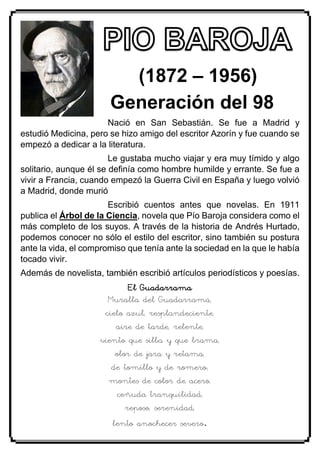 (1872 – 1956)
Generación del 98
Nació en San Sebastián. Se fue a Madrid y
estudió Medicina, pero se hizo amigo del escritor Azorín y fue cuando se
empezó a dedicar a la literatura.
Le gustaba mucho viajar y era muy tímido y algo
solitario, aunque él se definía como hombre humilde y errante. Se fue a
vivir a Francia, cuando empezó la Guerra Civil en España y luego volvió
a Madrid, donde murió
Escribió cuentos antes que novelas. En 1911
publica el Árbol de la Ciencia, novela que Pío Baroja considera como el
más completo de los suyos. A través de la historia de Andrés Hurtado,
podemos conocer no sólo el estilo del escritor, sino también su postura
ante la vida, el compromiso que tenía ante la sociedad en la que le había
tocado vivir.
Además de novelista, también escribió artículos periodísticos y poesías.
El Guadarrama
Muralla del Guadarrama,
cielo azul, resplandeciente,
aire de tarde, relente,
viento que silba y que brama,
olor de jara y retama,
de tomillo y de romero;
montes de color de acero,
ceñuda tranquilidad,
reposo, serenidad,
lento anochecer severo.
 