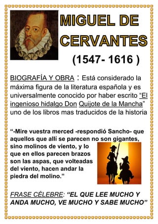 BIOGRAFÍA Y OBRA : Está considerado la
máxima figura de la literatura española y es
universalmente conocido por haber escrito “El
ingenioso hidalgo Don Quijote de la Mancha”
uno de los libros mas traducidos de la historia
“-Mire vuestra merced -respondió Sancho- que
aquellos que allí se parecen no son gigantes,
sino molinos de viento, y lo
que en ellos parecen brazos
son las aspas, que volteadas
del viento, hacen andar la
piedra del molino.”
FRASE CÉLEBRE: “EL QUE LEE MUCHO Y
ANDA MUCHO, VE MUCHO Y SABE MUCHO”
(1547- 1616 )
 