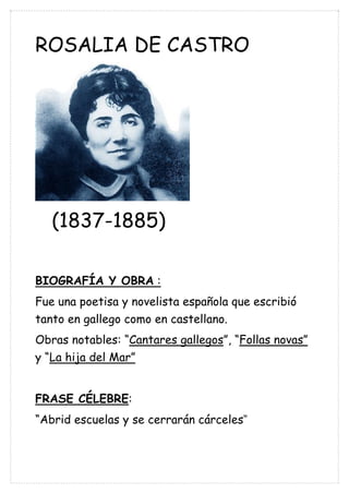 ROSALIA DE CASTRO
(1837-1885)
BIOGRAFÍA Y OBRA :
Fue una poetisa y novelista española que escribió
tanto en gallego como en castellano.
Obras notables: “Cantares gallegos”, “Follas novas”
y “La hija del Mar”
FRASE CÉLEBRE:
“Abrid escuelas y se cerrarán cárceles”
 