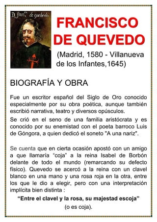 FFFRRRAAANNNCCCIIISSSCCCOOO
DDDEEE QQQUUUEEEVVVEEEDDDOOO
(Madrid, 1580 - Villanueva
de los Infantes,1645)
BIOGRAFÍA Y OBRA
Fue un escritor español del Siglo de Oro conocido
especialmente por su obra poética, aunque también
escribió narrativa, teatro y diversos opúsculos.
Se crió en el seno de una familia aristócrata y es
conocido por su enemistad con el poeta barroco Luis
de Góngora, a quien dedicó el soneto "A una nariz".
Se cuenta que en cierta ocasión apostó con un amigo
a que llamaría “coja” a la reina Isabel de Borbón
delante de todo el mundo (remarcando su defecto
físico). Quevedo se acercó a la reina con un clavel
blanco en una mano y una rosa roja en la otra, entre
los que le dio a elegir, pero con una interpretación
implícita bien distinta :
“Entre el clavel y la rosa, su majestad escoja”
(o es coja).
 