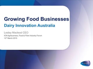 Growing Food Businesses
Dairy Innovation Australia
Lesley Macleod CEO
ICN Agribusiness, Food & Fibre Industry Forum
12th March 2015
 