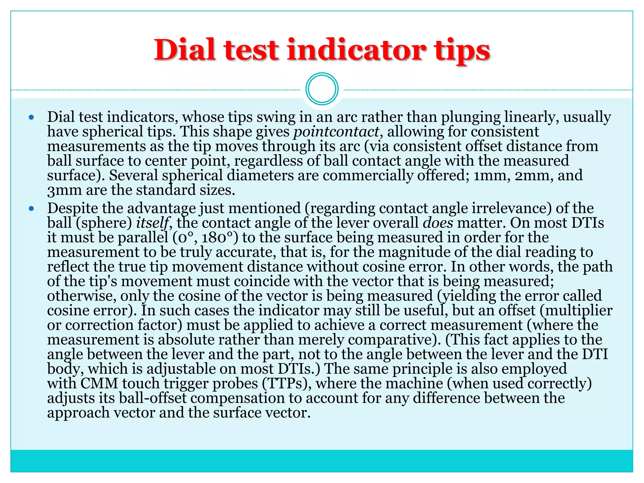 Dial test indicator tips
 Dial test indicators, whose tips swing in an arc rather than plunging linearly, usually
have spherical tips. This shape gives pointcontact, allowing for consistent
measurements as the tip moves through its arc (via consistent offset distance from
ball surface to center point, regardless of ball contact angle with the measured
surface). Several spherical diameters are commercially offered; 1mm, 2mm, and
3mm are the standard sizes.
 Despite the advantage just mentioned (regarding contact angle irrelevance) of the
ball (sphere) itself, the contact angle of the lever overall does matter. On most DTIs
it must be parallel (0°, 180°) to the surface being measured in order for the
measurement to be truly accurate, that is, for the magnitude of the dial reading to
reflect the true tip movement distance without cosine error. In other words, the path
of the tip's movement must coincide with the vector that is being measured;
otherwise, only the cosine of the vector is being measured (yielding the error called
cosine error). In such cases the indicator may still be useful, but an offset (multiplier
or correction factor) must be applied to achieve a correct measurement (where the
measurement is absolute rather than merely comparative). (This fact applies to the
angle between the lever and the part, not to the angle between the lever and the DTI
body, which is adjustable on most DTIs.) The same principle is also employed
with CMM touch trigger probes (TTPs), where the machine (when used correctly)
adjusts its ball-offset compensation to account for any difference between the
approach vector and the surface vector.
 