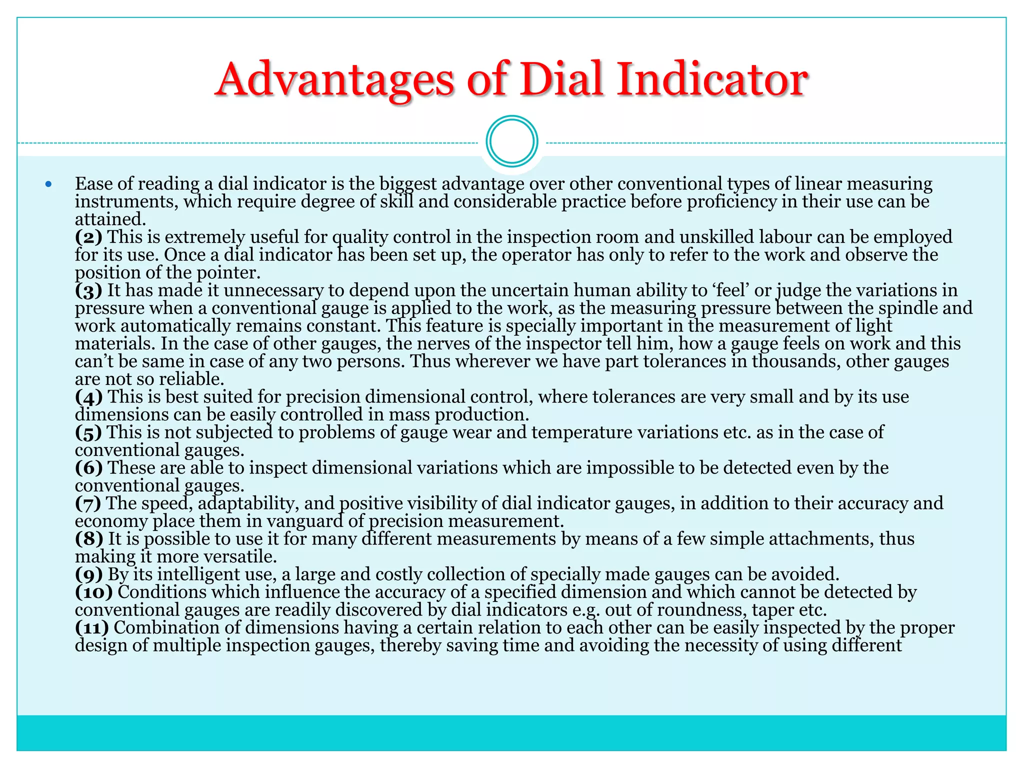 Advantages of Dial Indicator
 Ease of reading a dial indicator is the biggest advantage over other conventional types of linear measuring
instruments, which require degree of skill and considerable practice before proficiency in their use can be
attained.
(2) This is extremely useful for quality control in the inspection room and unskilled labour can be employed
for its use. Once a dial indicator has been set up, the operator has only to refer to the work and observe the
position of the pointer.
(3) It has made it unnecessary to depend upon the uncertain human ability to ‘feel’ or judge the variations in
pressure when a conventional gauge is applied to the work, as the measuring pressure between the spindle and
work automatically remains constant. This feature is specially important in the measurement of light
materials. In the case of other gauges, the nerves of the inspector tell him, how a gauge feels on work and this
can’t be same in case of any two persons. Thus wherever we have part tolerances in thousands, other gauges
are not so reliable.
(4) This is best suited for precision dimensional control, where tolerances are very small and by its use
dimensions can be easily controlled in mass production.
(5) This is not subjected to problems of gauge wear and temperature variations etc. as in the case of
conventional gauges.
(6) These are able to inspect dimensional variations which are impossible to be detected even by the
conventional gauges.
(7) The speed, adaptability, and positive visibility of dial indicator gauges, in addition to their accuracy and
economy place them in vanguard of precision measurement.
(8) It is possible to use it for many different measurements by means of a few simple attachments, thus
making it more versatile.
(9) By its intelligent use, a large and costly collection of specially made gauges can be avoided.
(10) Conditions which influence the accuracy of a specified dimension and which cannot be detected by
conventional gauges are readily discovered by dial indicators e.g. out of roundness, taper etc.
(11) Combination of dimensions having a certain relation to each other can be easily inspected by the proper
design of multiple inspection gauges, thereby saving time and avoiding the necessity of using different
 