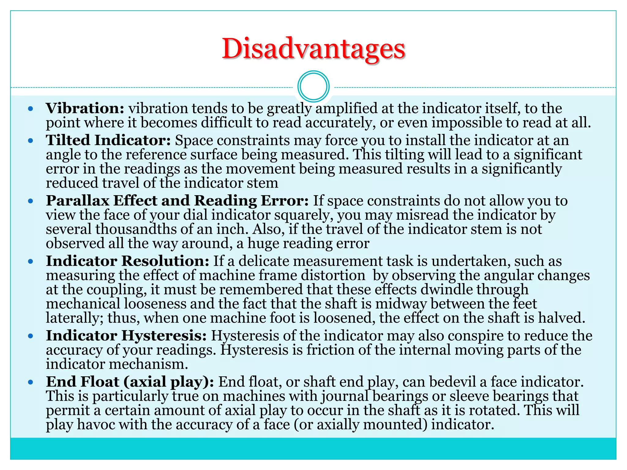 Disadvantages
 Vibration: vibration tends to be greatly amplified at the indicator itself, to the
point where it becomes difficult to read accurately, or even impossible to read at all.
 Tilted Indicator: Space constraints may force you to install the indicator at an
angle to the reference surface being measured. This tilting will lead to a significant
error in the readings as the movement being measured results in a significantly
reduced travel of the indicator stem
 Parallax Effect and Reading Error: If space constraints do not allow you to
view the face of your dial indicator squarely, you may misread the indicator by
several thousandths of an inch. Also, if the travel of the indicator stem is not
observed all the way around, a huge reading error
 Indicator Resolution: If a delicate measurement task is undertaken, such as
measuring the effect of machine frame distortion by observing the angular changes
at the coupling, it must be remembered that these effects dwindle through
mechanical looseness and the fact that the shaft is midway between the feet
laterally; thus, when one machine foot is loosened, the effect on the shaft is halved.
 Indicator Hysteresis: Hysteresis of the indicator may also conspire to reduce the
accuracy of your readings. Hysteresis is friction of the internal moving parts of the
indicator mechanism.
 End Float (axial play): End float, or shaft end play, can bedevil a face indicator.
This is particularly true on machines with journal bearings or sleeve bearings that
permit a certain amount of axial play to occur in the shaft as it is rotated. This will
play havoc with the accuracy of a face (or axially mounted) indicator.
 
