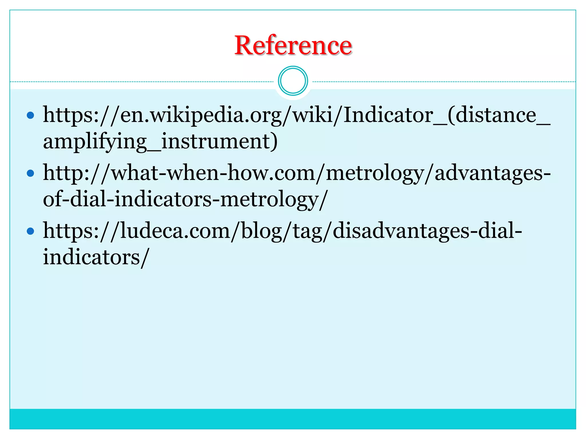 Reference
 https://en.wikipedia.org/wiki/Indicator_(distance_
amplifying_instrument)
 http://what-when-how.com/metrology/advantages-
of-dial-indicators-metrology/
 https://ludeca.com/blog/tag/disadvantages-dial-
indicators/
 