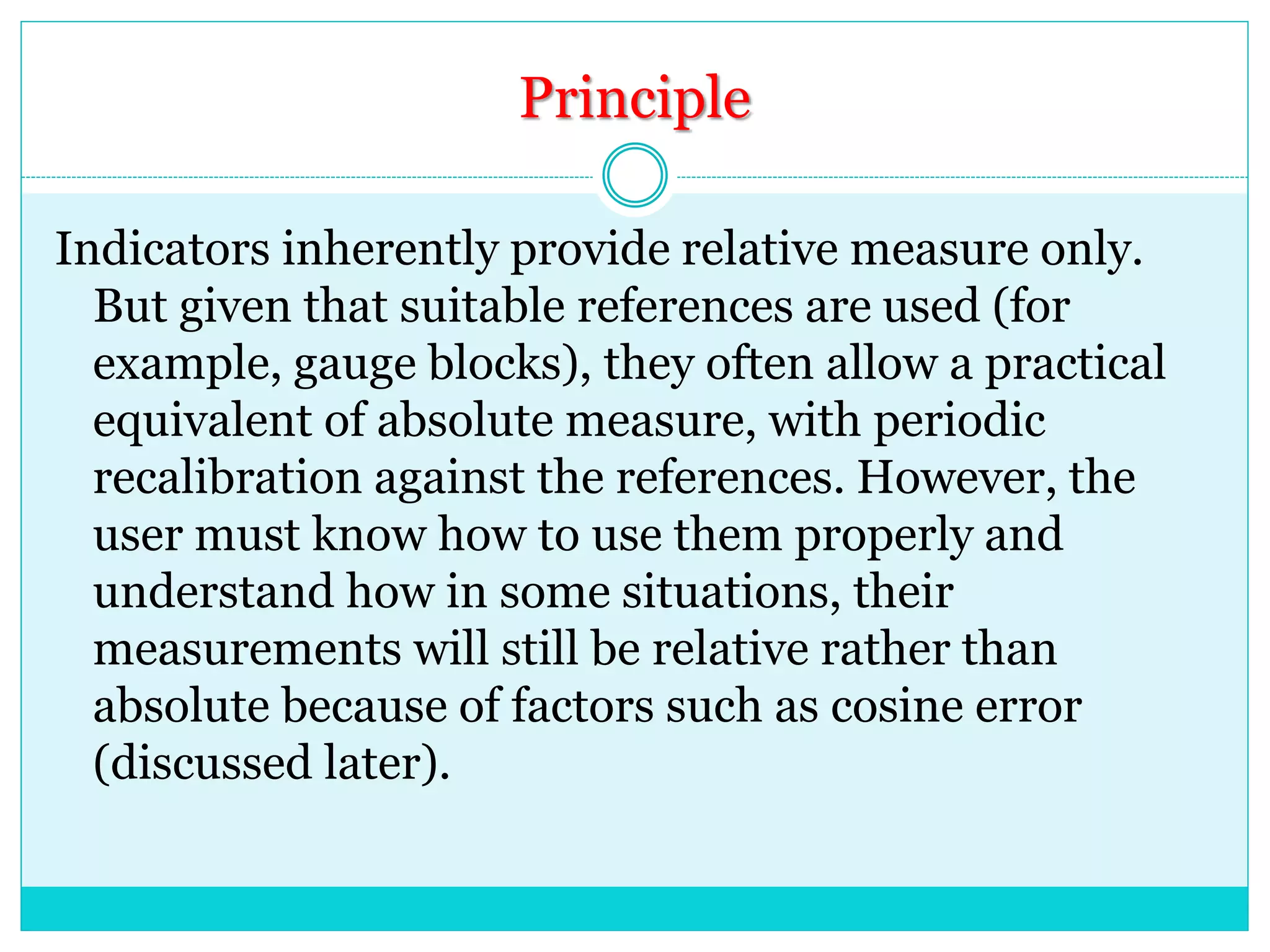 Principle
Indicators inherently provide relative measure only.
But given that suitable references are used (for
example, gauge blocks), they often allow a practical
equivalent of absolute measure, with periodic
recalibration against the references. However, the
user must know how to use them properly and
understand how in some situations, their
measurements will still be relative rather than
absolute because of factors such as cosine error
(discussed later).
 