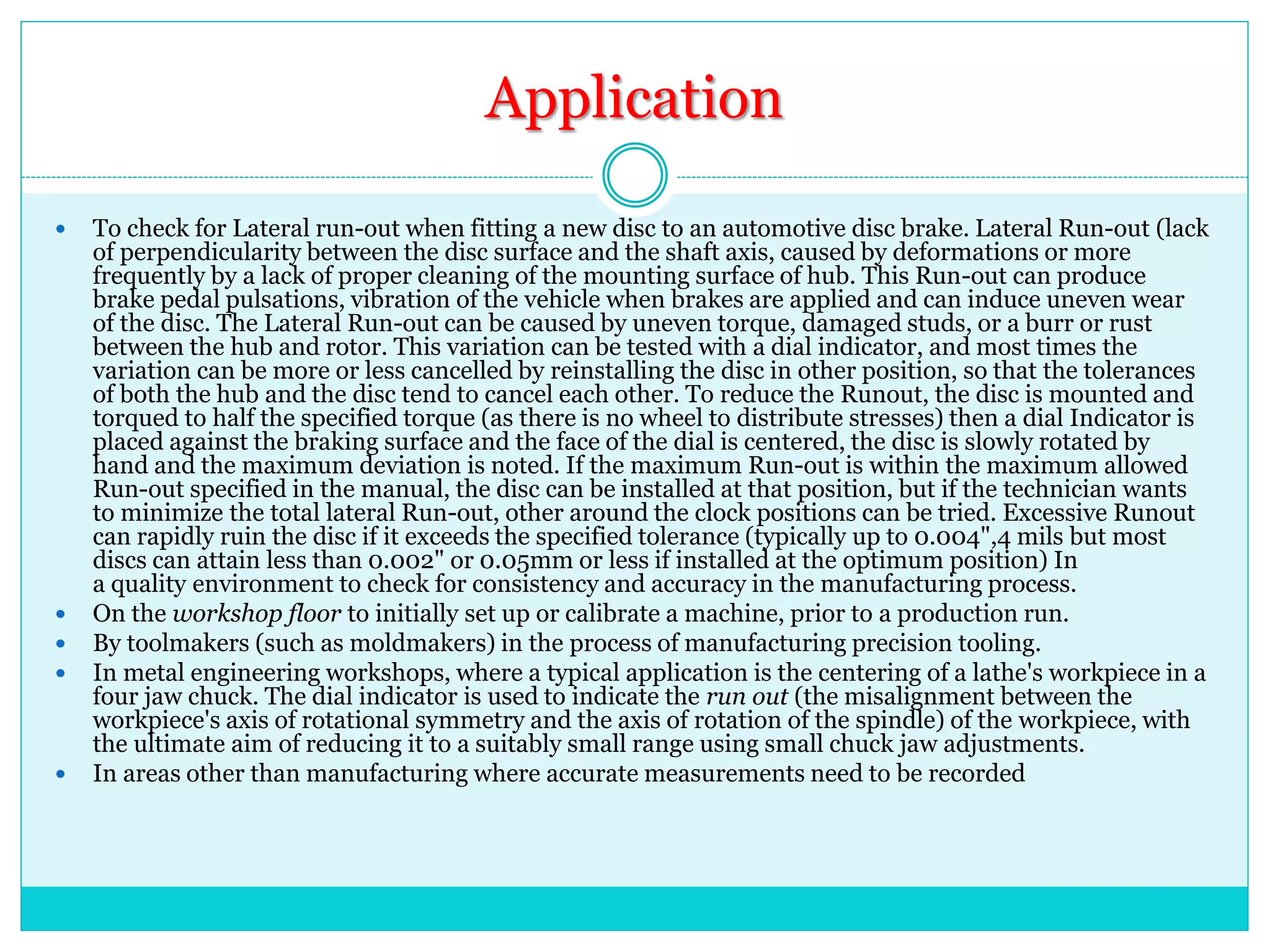 Application
 To check for Lateral run-out when fitting a new disc to an automotive disc brake. Lateral Run-out (lack
of perpendicularity between the disc surface and the shaft axis, caused by deformations or more
frequently by a lack of proper cleaning of the mounting surface of hub. This Run-out can produce
brake pedal pulsations, vibration of the vehicle when brakes are applied and can induce uneven wear
of the disc. The Lateral Run-out can be caused by uneven torque, damaged studs, or a burr or rust
between the hub and rotor. This variation can be tested with a dial indicator, and most times the
variation can be more or less cancelled by reinstalling the disc in other position, so that the tolerances
of both the hub and the disc tend to cancel each other. To reduce the Runout, the disc is mounted and
torqued to half the specified torque (as there is no wheel to distribute stresses) then a dial Indicator is
placed against the braking surface and the face of the dial is centered, the disc is slowly rotated by
hand and the maximum deviation is noted. If the maximum Run-out is within the maximum allowed
Run-out specified in the manual, the disc can be installed at that position, but if the technician wants
to minimize the total lateral Run-out, other around the clock positions can be tried. Excessive Runout
can rapidly ruin the disc if it exceeds the specified tolerance (typically up to 0.004",4 mils but most
discs can attain less than 0.002" or 0.05mm or less if installed at the optimum position) In
a quality environment to check for consistency and accuracy in the manufacturing process.
 On the workshop floor to initially set up or calibrate a machine, prior to a production run.
 By toolmakers (such as moldmakers) in the process of manufacturing precision tooling.
 In metal engineering workshops, where a typical application is the centering of a lathe's workpiece in a
four jaw chuck. The dial indicator is used to indicate the run out (the misalignment between the
workpiece's axis of rotational symmetry and the axis of rotation of the spindle) of the workpiece, with
the ultimate aim of reducing it to a suitably small range using small chuck jaw adjustments.
 In areas other than manufacturing where accurate measurements need to be recorded
 