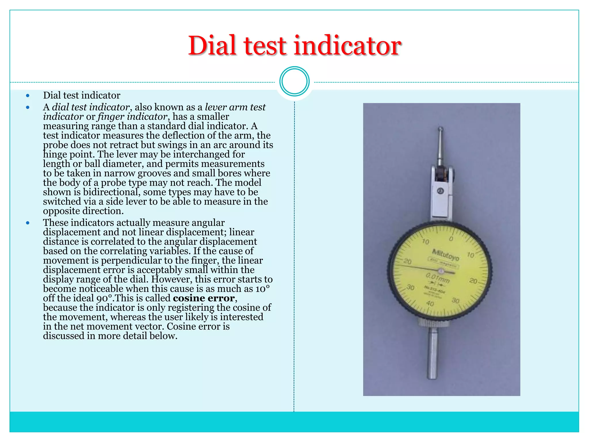 Dial test indicator
 Dial test indicator
 A dial test indicator, also known as a lever arm test
indicator or finger indicator, has a smaller
measuring range than a standard dial indicator. A
test indicator measures the deflection of the arm, the
probe does not retract but swings in an arc around its
hinge point. The lever may be interchanged for
length or ball diameter, and permits measurements
to be taken in narrow grooves and small bores where
the body of a probe type may not reach. The model
shown is bidirectional, some types may have to be
switched via a side lever to be able to measure in the
opposite direction.
 These indicators actually measure angular
displacement and not linear displacement; linear
distance is correlated to the angular displacement
based on the correlating variables. If the cause of
movement is perpendicular to the finger, the linear
displacement error is acceptably small within the
display range of the dial. However, this error starts to
become noticeable when this cause is as much as 10°
off the ideal 90°.This is called cosine error,
because the indicator is only registering the cosine of
the movement, whereas the user likely is interested
in the net movement vector. Cosine error is
discussed in more detail below.
 