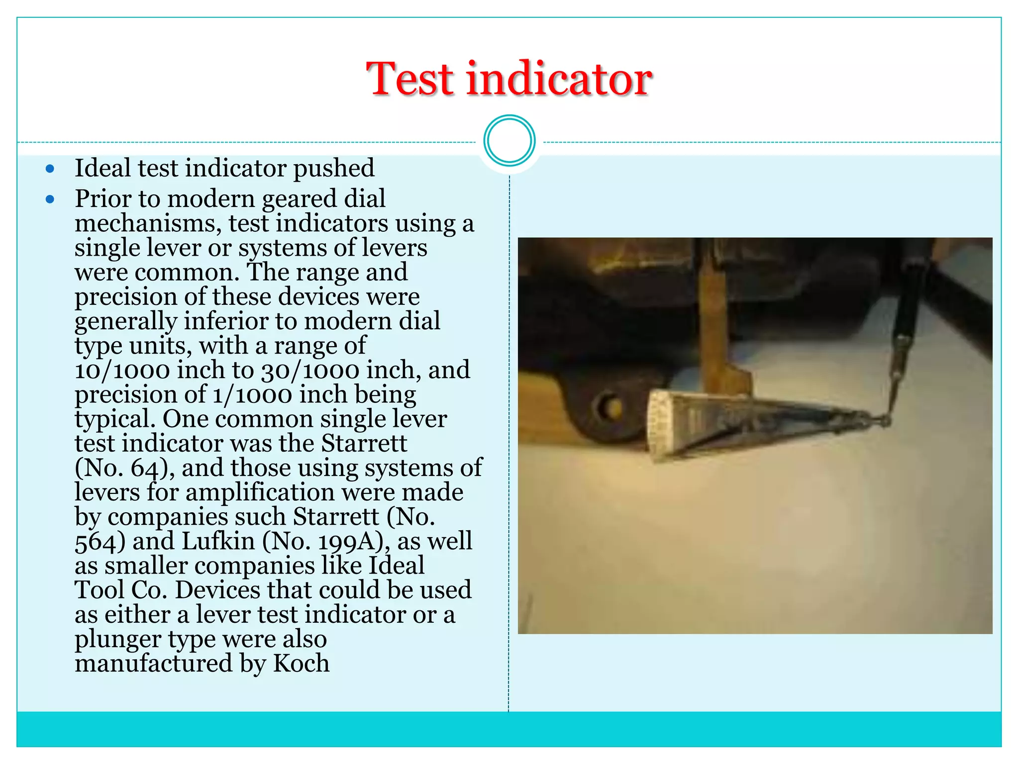 Test indicator
 Ideal test indicator pushed
 Prior to modern geared dial
mechanisms, test indicators using a
single lever or systems of levers
were common. The range and
precision of these devices were
generally inferior to modern dial
type units, with a range of
10/1000 inch to 30/1000 inch, and
precision of 1/1000 inch being
typical. One common single lever
test indicator was the Starrett
(No. 64), and those using systems of
levers for amplification were made
by companies such Starrett (No.
564) and Lufkin (No. 199A), as well
as smaller companies like Ideal
Tool Co. Devices that could be used
as either a lever test indicator or a
plunger type were also
manufactured by Koch
 