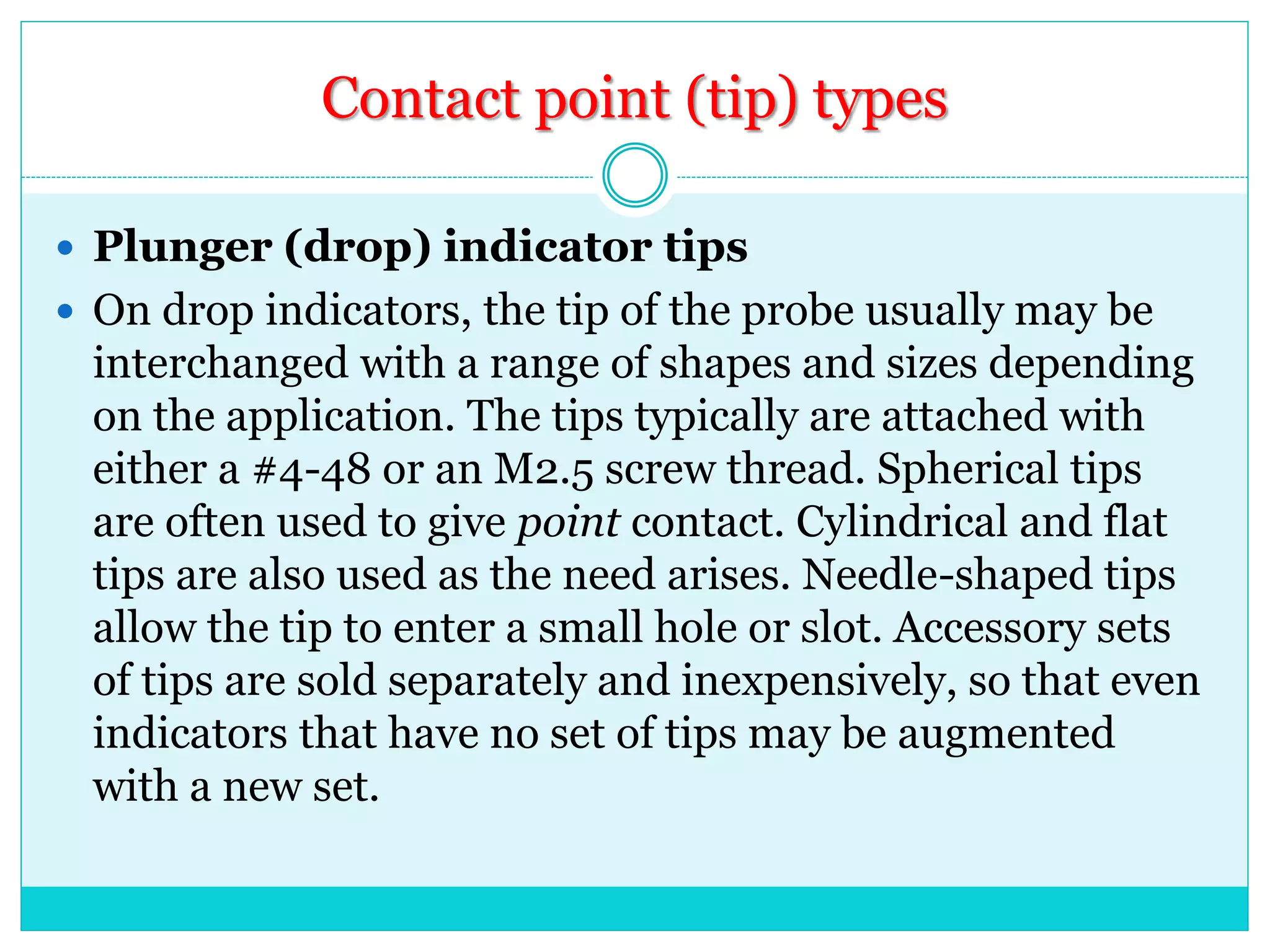 Contact point (tip) types
 Plunger (drop) indicator tips
 On drop indicators, the tip of the probe usually may be
interchanged with a range of shapes and sizes depending
on the application. The tips typically are attached with
either a #4-48 or an M2.5 screw thread. Spherical tips
are often used to give point contact. Cylindrical and flat
tips are also used as the need arises. Needle-shaped tips
allow the tip to enter a small hole or slot. Accessory sets
of tips are sold separately and inexpensively, so that even
indicators that have no set of tips may be augmented
with a new set.
 