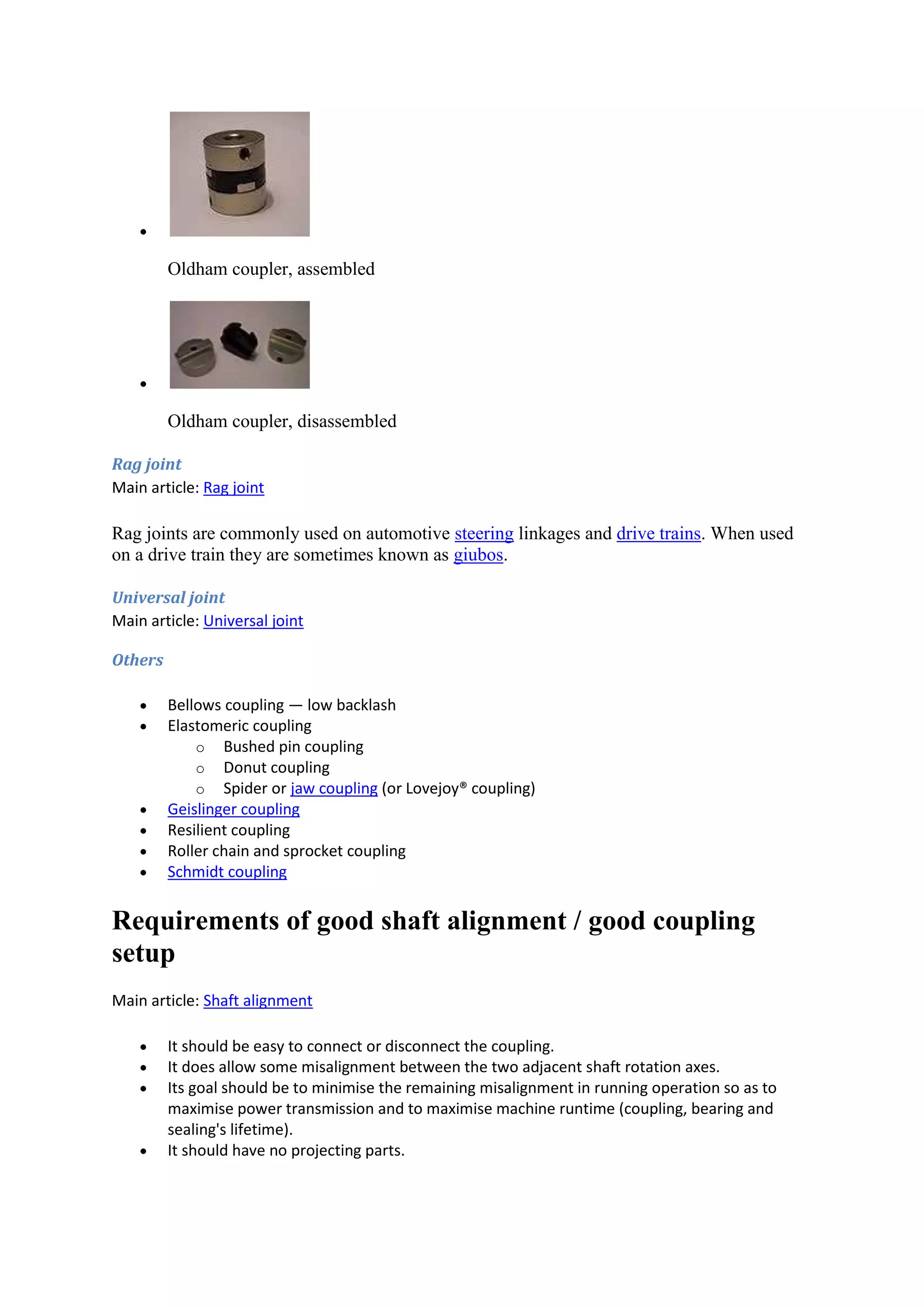  
Oldham coupler, assembled 
 
Oldham coupler, disassembled 
Rag joint 
Main article: Rag joint 
Rag joints are commonly used on automotive steering linkages and drive trains. When used 
on a drive train they are sometimes known as giubos. 
Universal joint 
Main article: Universal joint 
Others 
 Bellows coupling — low backlash 
 Elastomeric coupling 
o Bushed pin coupling 
o Donut coupling 
o Spider or jaw coupling (or Lovejoy® coupling) 
 Geislinger coupling 
 Resilient coupling 
 Roller chain and sprocket coupling 
 Schmidt coupling 
Requirements of good shaft alignment / good coupling 
setup 
Main article: Shaft alignment 
 It should be easy to connect or disconnect the coupling. 
 It does allow some misalignment between the two adjacent shaft rotation axes. 
 Its goal should be to minimise the remaining misalignment in running operation so as to 
maximise power transmission and to maximise machine runtime (coupling, bearing and 
sealing's lifetime). 
 It should have no projecting parts. 
 