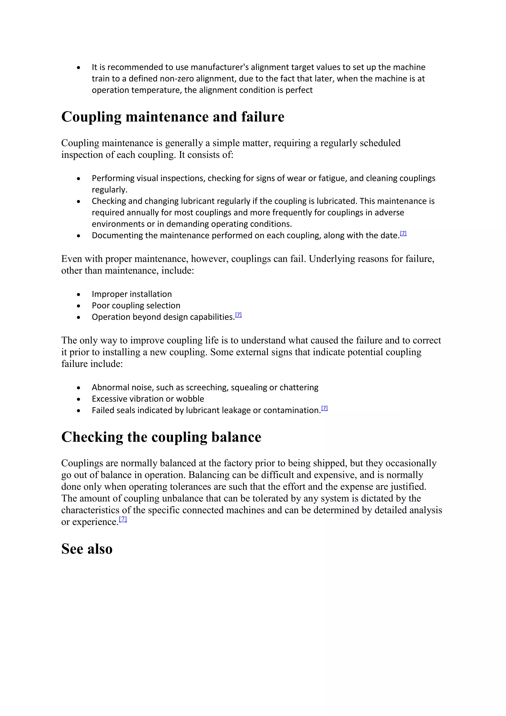  It is recommended to use manufacturer's alignment target values to set up the machine 
train to a defined non-zero alignment, due to the fact that later, when the machine is at 
operation temperature, the alignment condition is perfect 
Coupling maintenance and failure 
Coupling maintenance is generally a simple matter, requiring a regularly scheduled 
inspection of each coupling. It consists of: 
 Performing visual inspections, checking for signs of wear or fatigue, and cleaning couplings 
regularly. 
 Checking and changing lubricant regularly if the coupling is lubricated. This maintenance is 
required annually for most couplings and more frequently for couplings in adverse 
environments or in demanding operating conditions. 
 Documenting the maintenance performed on each coupling, along with the date.[7] 
Even with proper maintenance, however, couplings can fail. Underlying reasons for failure, 
other than maintenance, include: 
 Improper installation 
 Poor coupling selection 
 Operation beyond design capabilities.[7] 
The only way to improve coupling life is to understand what caused the failure and to correct 
it prior to installing a new coupling. Some external signs that indicate potential coupling 
failure include: 
 Abnormal noise, such as screeching, squealing or chattering 
 Excessive vibration or wobble 
 Failed seals indicated by lubricant leakage or contamination.[7] 
Checking the coupling balance 
Couplings are normally balanced at the factory prior to being shipped, but they occasionally 
go out of balance in operation. Balancing can be difficult and expensive, and is normally 
done only when operating tolerances are such that the effort and the expense are justified. 
The amount of coupling unbalance that can be tolerated by any system is dictated by the 
characteristics of the specific connected machines and can be determined by detailed analysis 
or experience.[7] 
See also 
 