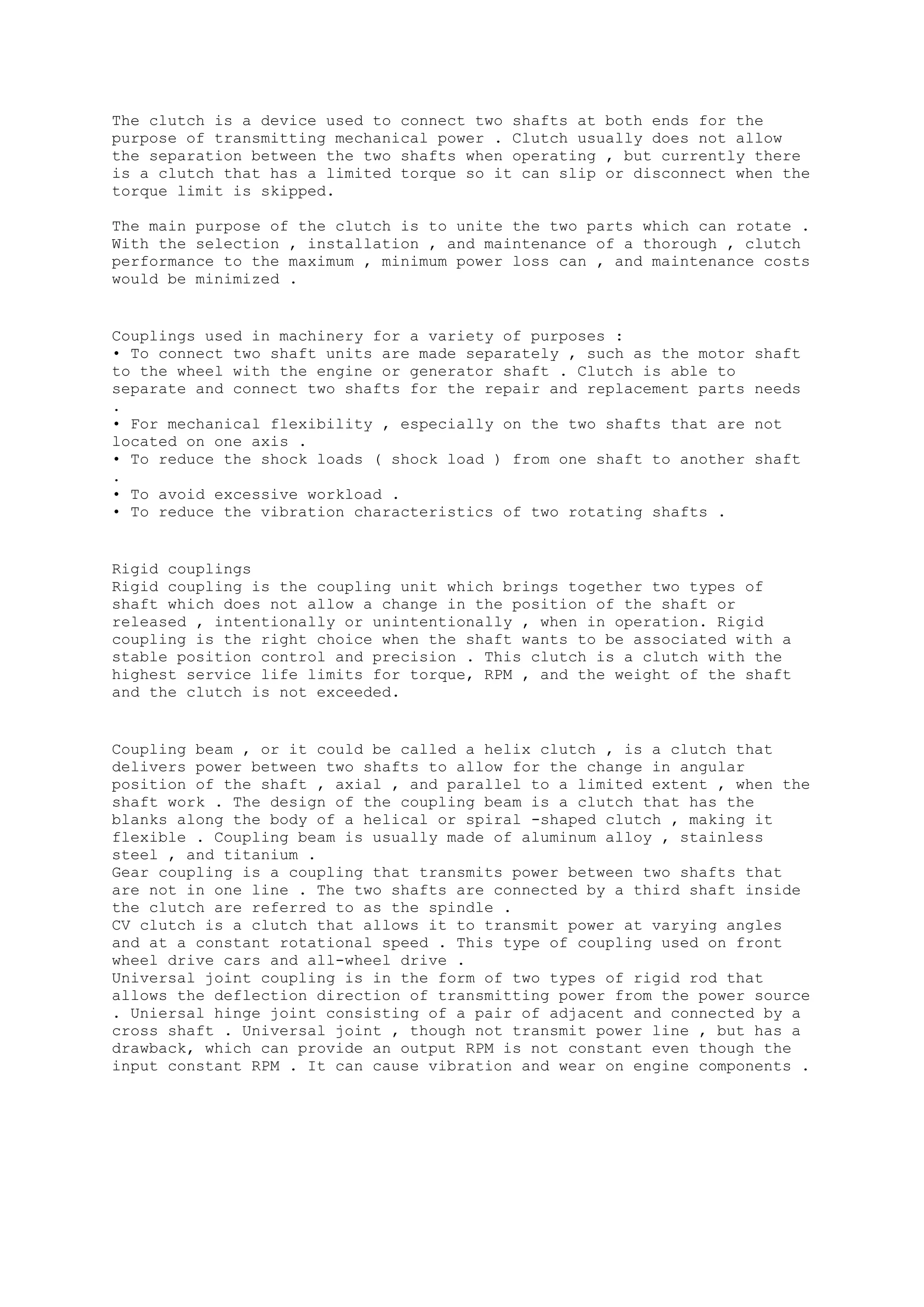 The clutch is a device used to connect two shafts at both ends for the 
purpose of transmitting mechanical power . Clutch usually does not allow 
the separation between the two shafts when operating , but currently there 
is a clutch that has a limited torque so it can slip or disconnect when the 
torque limit is skipped. 
The main purpose of the clutch is to unite the two parts which can rotate . 
With the selection , installation , and maintenance of a thorough , clutch 
performance to the maximum , minimum power loss can , and maintenance costs 
would be minimized . 
Couplings used in machinery for a variety of purposes : 
• To connect two shaft units are made separately , such as the motor shaft 
to the wheel with the engine or generator shaft . Clutch is able to 
separate and connect two shafts for the repair and replacement parts needs 
. 
• For mechanical flexibility , especially on the two shafts that are not 
located on one axis . 
• To reduce the shock loads ( shock load ) from one shaft to another shaft 
. 
• To avoid excessive workload . 
• To reduce the vibration characteristics of two rotating shafts . 
Rigid couplings 
Rigid coupling is the coupling unit which brings together two types of 
shaft which does not allow a change in the position of the shaft or 
released , intentionally or unintentionally , when in operation. Rigid 
coupling is the right choice when the shaft wants to be associated with a 
stable position control and precision . This clutch is a clutch with the 
highest service life limits for torque, RPM , and the weight of the shaft 
and the clutch is not exceeded. 
Coupling beam , or it could be called a helix clutch , is a clutch that 
delivers power between two shafts to allow for the change in angular 
position of the shaft , axial , and parallel to a limited extent , when the 
shaft work . The design of the coupling beam is a clutch that has the 
blanks along the body of a helical or spiral -shaped clutch , making it 
flexible . Coupling beam is usually made of aluminum alloy , stainless 
steel , and titanium . 
Gear coupling is a coupling that transmits power between two shafts that 
are not in one line . The two shafts are connected by a third shaft inside 
the clutch are referred to as the spindle . 
CV clutch is a clutch that allows it to transmit power at varying angles 
and at a constant rotational speed . This type of coupling used on front 
wheel drive cars and all-wheel drive . 
Universal joint coupling is in the form of two types of rigid rod that 
allows the deflection direction of transmitting power from the power source 
. Uniersal hinge joint consisting of a pair of adjacent and connected by a 
cross shaft . Universal joint , though not transmit power line , but has a 
drawback, which can provide an output RPM is not constant even though the 
input constant RPM . It can cause vibration and wear on engine components . 
