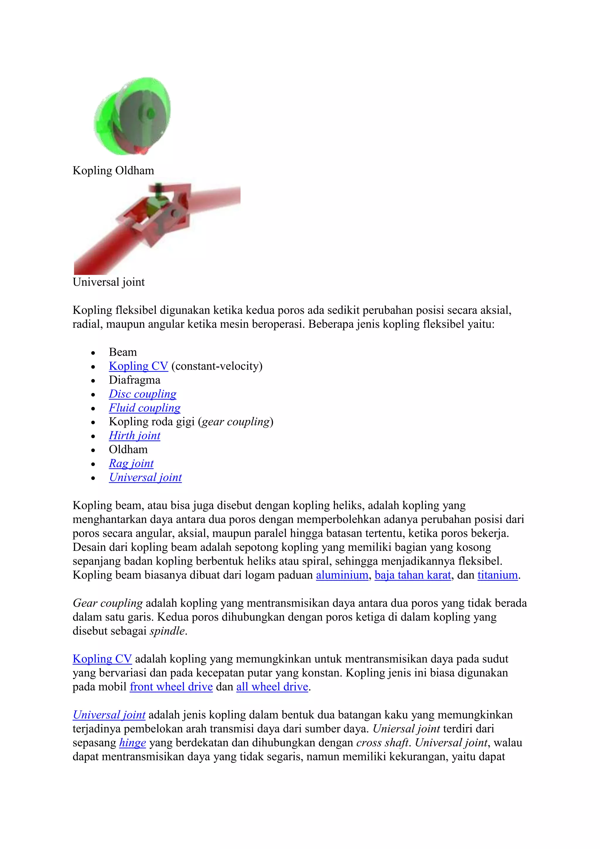 Kopling Oldham 
Universal joint 
Kopling fleksibel digunakan ketika kedua poros ada sedikit perubahan posisi secara aksial, 
radial, maupun angular ketika mesin beroperasi. Beberapa jenis kopling fleksibel yaitu: 
 Beam 
 Kopling CV (constant-velocity) 
 Diafragma 
 Disc coupling 
 Fluid coupling 
 Kopling roda gigi (gear coupling) 
 Hirth joint 
 Oldham 
 Rag joint 
 Universal joint 
Kopling beam, atau bisa juga disebut dengan kopling heliks, adalah kopling yang 
menghantarkan daya antara dua poros dengan memperbolehkan adanya perubahan posisi dari 
poros secara angular, aksial, maupun paralel hingga batasan tertentu, ketika poros bekerja. 
Desain dari kopling beam adalah sepotong kopling yang memiliki bagian yang kosong 
sepanjang badan kopling berbentuk heliks atau spiral, sehingga menjadikannya fleksibel. 
Kopling beam biasanya dibuat dari logam paduan aluminium, baja tahan karat, dan titanium. 
Gear coupling adalah kopling yang mentransmisikan daya antara dua poros yang tidak berada 
dalam satu garis. Kedua poros dihubungkan dengan poros ketiga di dalam kopling yang 
disebut sebagai spindle. 
Kopling CV adalah kopling yang memungkinkan untuk mentransmisikan daya pada sudut 
yang bervariasi dan pada kecepatan putar yang konstan. Kopling jenis ini biasa digunakan 
pada mobil front wheel drive dan all wheel drive. 
Universal joint adalah jenis kopling dalam bentuk dua batangan kaku yang memungkinkan 
terjadinya pembelokan arah transmisi daya dari sumber daya. Uniersal joint terdiri dari 
sepasang hinge yang berdekatan dan dihubungkan dengan cross shaft. Universal joint, walau 
dapat mentransmisikan daya yang tidak segaris, namun memiliki kekurangan, yaitu dapat 
 
