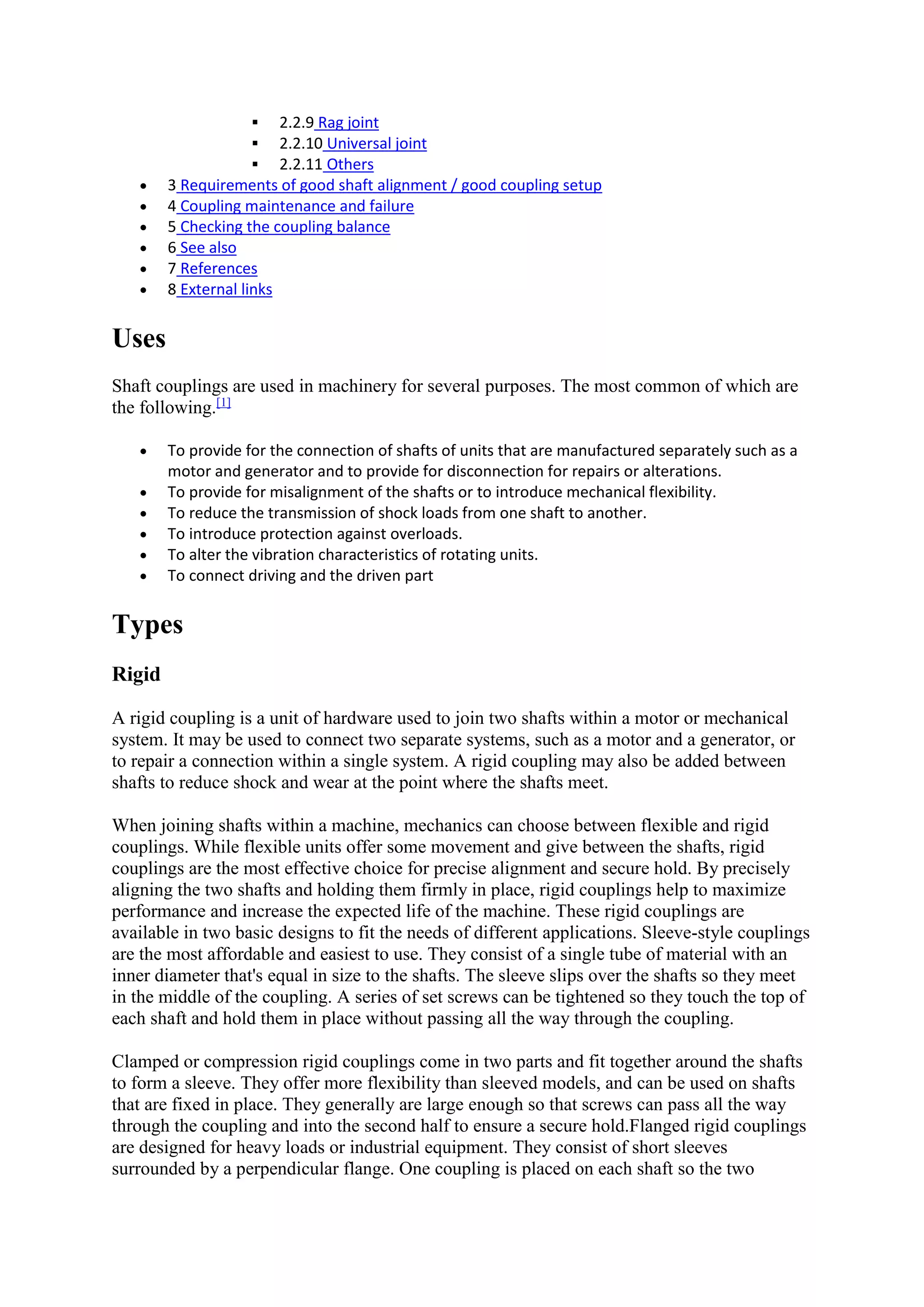  2.2.9 Rag joint 
 2.2.10 Universal joint 
 2.2.11 Others 
 3 Requirements of good shaft alignment / good coupling setup 
 4 Coupling maintenance and failure 
 5 Checking the coupling balance 
 6 See also 
 7 References 
 8 External links 
Uses 
Shaft couplings are used in machinery for several purposes. The most common of which are 
the following.[1] 
 To provide for the connection of shafts of units that are manufactured separately such as a 
motor and generator and to provide for disconnection for repairs or alterations. 
 To provide for misalignment of the shafts or to introduce mechanical flexibility. 
 To reduce the transmission of shock loads from one shaft to another. 
 To introduce protection against overloads. 
 To alter the vibration characteristics of rotating units. 
 To connect driving and the driven part 
Types 
Rigid 
A rigid coupling is a unit of hardware used to join two shafts within a motor or mechanical 
system. It may be used to connect two separate systems, such as a motor and a generator, or 
to repair a connection within a single system. A rigid coupling may also be added between 
shafts to reduce shock and wear at the point where the shafts meet. 
When joining shafts within a machine, mechanics can choose between flexible and rigid 
couplings. While flexible units offer some movement and give between the shafts, rigid 
couplings are the most effective choice for precise alignment and secure hold. By precisely 
aligning the two shafts and holding them firmly in place, rigid couplings help to maximize 
performance and increase the expected life of the machine. These rigid couplings are 
available in two basic designs to fit the needs of different applications. Sleeve-style couplings 
are the most affordable and easiest to use. They consist of a single tube of material with an 
inner diameter that's equal in size to the shafts. The sleeve slips over the shafts so they meet 
in the middle of the coupling. A series of set screws can be tightened so they touch the top of 
each shaft and hold them in place without passing all the way through the coupling. 
Clamped or compression rigid couplings come in two parts and fit together around the shafts 
to form a sleeve. They offer more flexibility than sleeved models, and can be used on shafts 
that are fixed in place. They generally are large enough so that screws can pass all the way 
through the coupling and into the second half to ensure a secure hold.Flanged rigid couplings 
are designed for heavy loads or industrial equipment. They consist of short sleeves 
surrounded by a perpendicular flange. One coupling is placed on each shaft so the two 
 