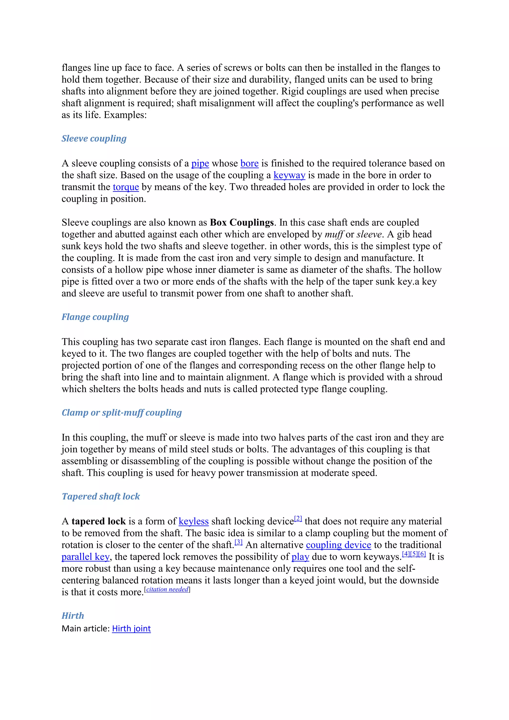 flanges line up face to face. A series of screws or bolts can then be installed in the flanges to 
hold them together. Because of their size and durability, flanged units can be used to bring 
shafts into alignment before they are joined together. Rigid couplings are used when precise 
shaft alignment is required; shaft misalignment will affect the coupling's performance as well 
as its life. Examples: 
Sleeve coupling 
A sleeve coupling consists of a pipe whose bore is finished to the required tolerance based on 
the shaft size. Based on the usage of the coupling a keyway is made in the bore in order to 
transmit the torque by means of the key. Two threaded holes are provided in order to lock the 
coupling in position. 
Sleeve couplings are also known as Box Couplings. In this case shaft ends are coupled 
together and abutted against each other which are enveloped by muff or sleeve. A gib head 
sunk keys hold the two shafts and sleeve together. in other words, this is the simplest type of 
the coupling. It is made from the cast iron and very simple to design and manufacture. It 
consists of a hollow pipe whose inner diameter is same as diameter of the shafts. The hollow 
pipe is fitted over a two or more ends of the shafts with the help of the taper sunk key.a key 
and sleeve are useful to transmit power from one shaft to another shaft. 
Flange coupling 
This coupling has two separate cast iron flanges. Each flange is mounted on the shaft end and 
keyed to it. The two flanges are coupled together with the help of bolts and nuts. The 
projected portion of one of the flanges and corresponding recess on the other flange help to 
bring the shaft into line and to maintain alignment. A flange which is provided with a shroud 
which shelters the bolts heads and nuts is called protected type flange coupling. 
Clamp or split-muff coupling 
In this coupling, the muff or sleeve is made into two halves parts of the cast iron and they are 
join together by means of mild steel studs or bolts. The advantages of this coupling is that 
assembling or disassembling of the coupling is possible without change the position of the 
shaft. This coupling is used for heavy power transmission at moderate speed. 
Tapered shaft lock 
A tapered lock is a form of keyless shaft locking device[2] that does not require any material 
to be removed from the shaft. The basic idea is similar to a clamp coupling but the moment of 
rotation is closer to the center of the shaft.[3] An alternative coupling device to the traditional 
parallel key, the tapered lock removes the possibility of play due to worn keyways.[4][5][6] It is 
more robust than using a key because maintenance only requires one tool and the self-centering 
balanced rotation means it lasts longer than a keyed joint would, but the downside 
is that it costs more.[citation needed] 
Hirth 
Main article: Hirth joint 
 