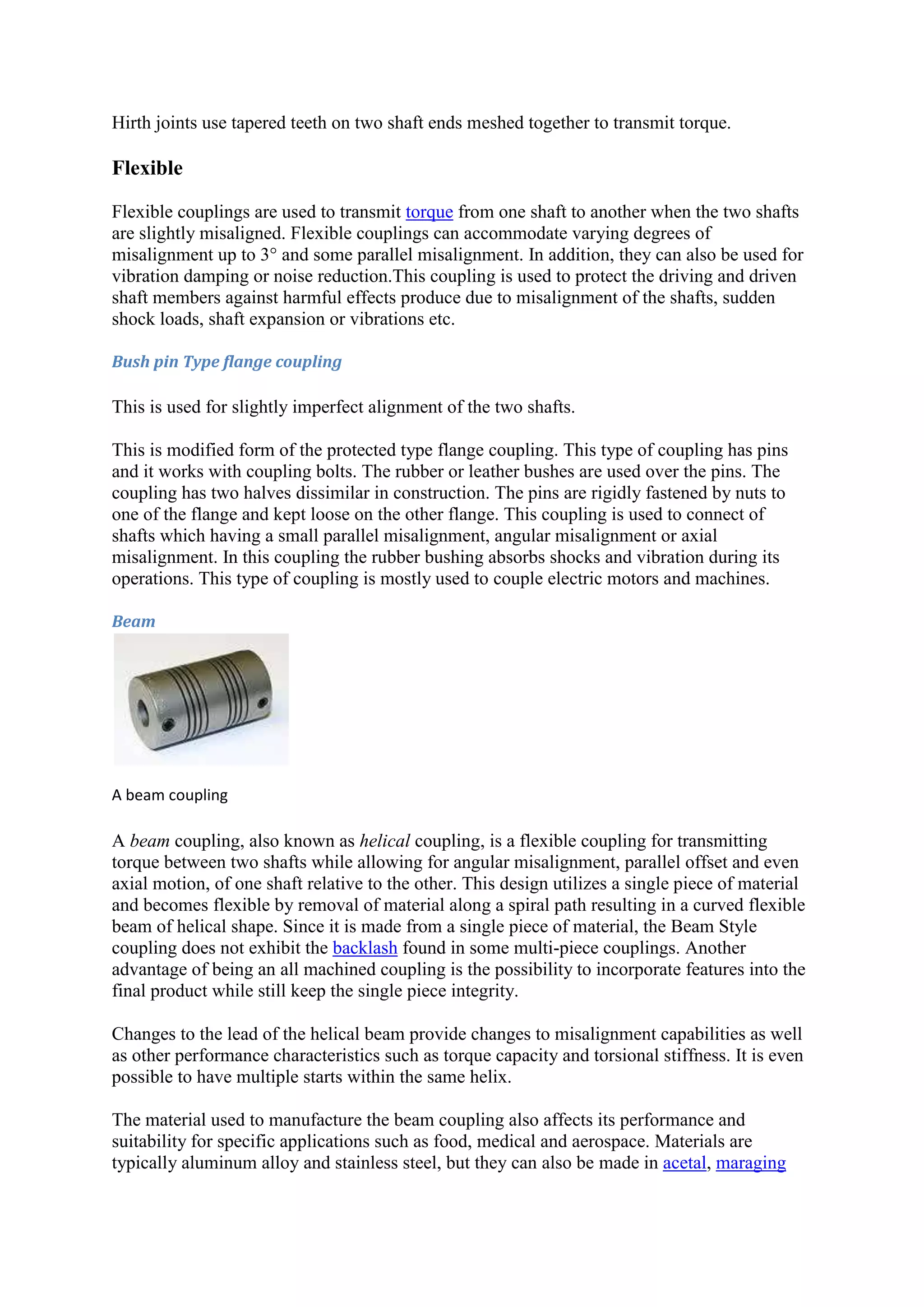 Hirth joints use tapered teeth on two shaft ends meshed together to transmit torque. 
Flexible 
Flexible couplings are used to transmit torque from one shaft to another when the two shafts 
are slightly misaligned. Flexible couplings can accommodate varying degrees of 
misalignment up to 3° and some parallel misalignment. In addition, they can also be used for 
vibration damping or noise reduction.This coupling is used to protect the driving and driven 
shaft members against harmful effects produce due to misalignment of the shafts, sudden 
shock loads, shaft expansion or vibrations etc. 
Bush pin Type flange coupling 
This is used for slightly imperfect alignment of the two shafts. 
This is modified form of the protected type flange coupling. This type of coupling has pins 
and it works with coupling bolts. The rubber or leather bushes are used over the pins. The 
coupling has two halves dissimilar in construction. The pins are rigidly fastened by nuts to 
one of the flange and kept loose on the other flange. This coupling is used to connect of 
shafts which having a small parallel misalignment, angular misalignment or axial 
misalignment. In this coupling the rubber bushing absorbs shocks and vibration during its 
operations. This type of coupling is mostly used to couple electric motors and machines. 
Beam 
A beam coupling 
A beam coupling, also known as helical coupling, is a flexible coupling for transmitting 
torque between two shafts while allowing for angular misalignment, parallel offset and even 
axial motion, of one shaft relative to the other. This design utilizes a single piece of material 
and becomes flexible by removal of material along a spiral path resulting in a curved flexible 
beam of helical shape. Since it is made from a single piece of material, the Beam Style 
coupling does not exhibit the backlash found in some multi-piece couplings. Another 
advantage of being an all machined coupling is the possibility to incorporate features into the 
final product while still keep the single piece integrity. 
Changes to the lead of the helical beam provide changes to misalignment capabilities as well 
as other performance characteristics such as torque capacity and torsional stiffness. It is even 
possible to have multiple starts within the same helix. 
The material used to manufacture the beam coupling also affects its performance and 
suitability for specific applications such as food, medical and aerospace. Materials are 
typically aluminum alloy and stainless steel, but they can also be made in acetal, maraging 
 