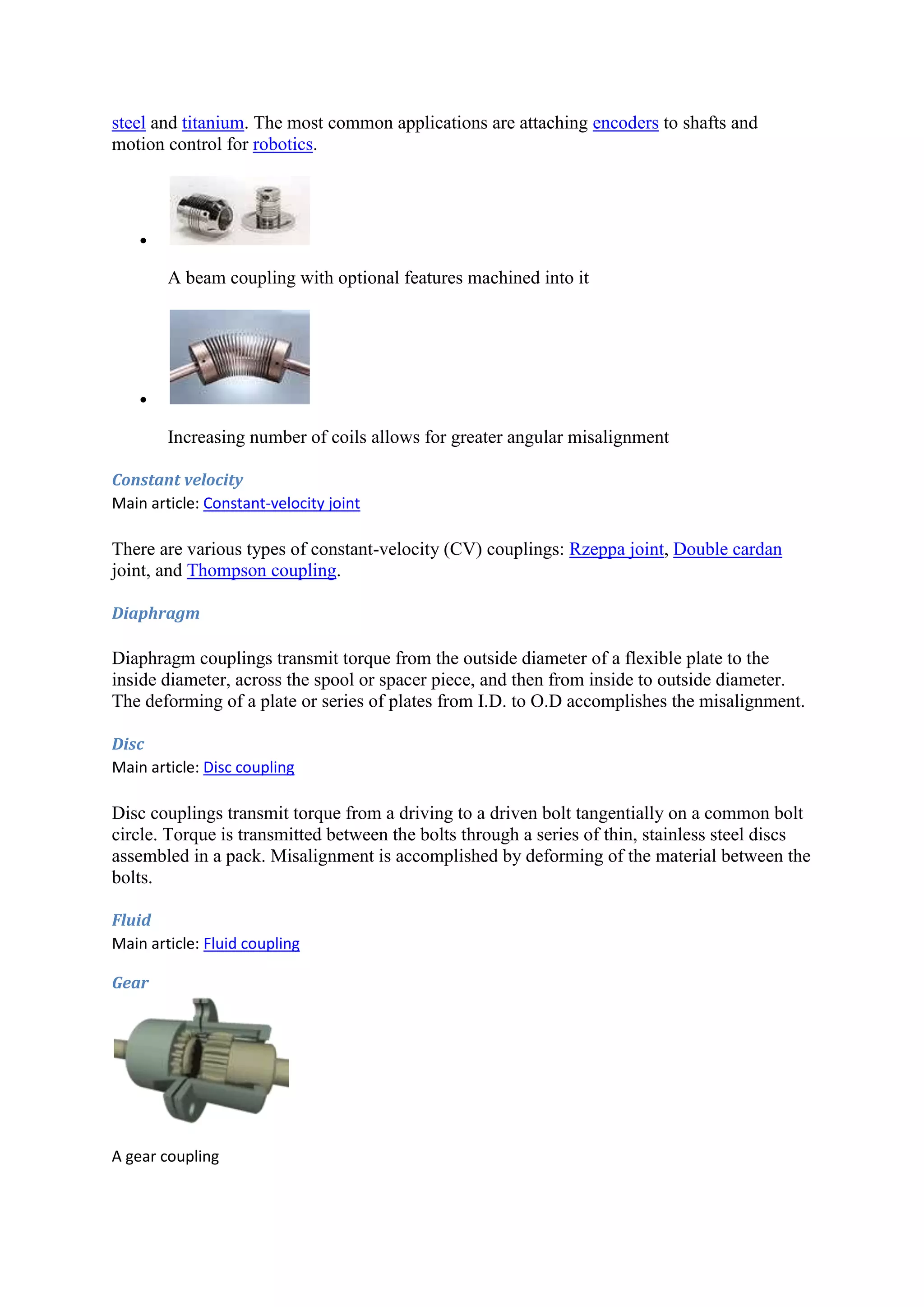 steel and titanium. The most common applications are attaching encoders to shafts and 
motion control for robotics. 
 
A beam coupling with optional features machined into it 
 
Increasing number of coils allows for greater angular misalignment 
Constant velocity 
Main article: Constant-velocity joint 
There are various types of constant-velocity (CV) couplings: Rzeppa joint, Double cardan 
joint, and Thompson coupling. 
Diaphragm 
Diaphragm couplings transmit torque from the outside diameter of a flexible plate to the 
inside diameter, across the spool or spacer piece, and then from inside to outside diameter. 
The deforming of a plate or series of plates from I.D. to O.D accomplishes the misalignment. 
Disc 
Main article: Disc coupling 
Disc couplings transmit torque from a driving to a driven bolt tangentially on a common bolt 
circle. Torque is transmitted between the bolts through a series of thin, stainless steel discs 
assembled in a pack. Misalignment is accomplished by deforming of the material between the 
bolts. 
Fluid 
Main article: Fluid coupling 
Gear 
A gear coupling 
 