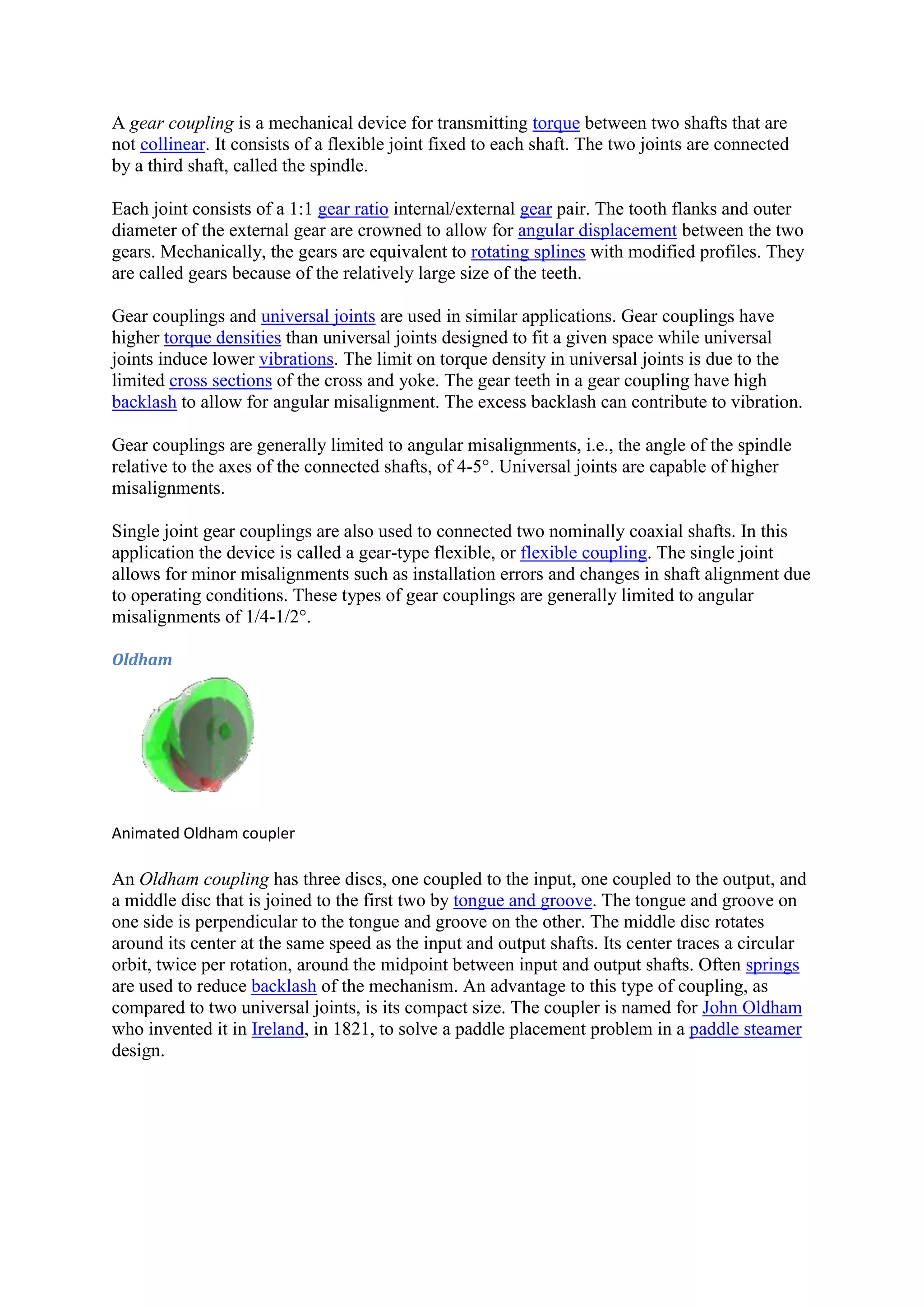 A gear coupling is a mechanical device for transmitting torque between two shafts that are 
not collinear. It consists of a flexible joint fixed to each shaft. The two joints are connected 
by a third shaft, called the spindle. 
Each joint consists of a 1:1 gear ratio internal/external gear pair. The tooth flanks and outer 
diameter of the external gear are crowned to allow for angular displacement between the two 
gears. Mechanically, the gears are equivalent to rotating splines with modified profiles. They 
are called gears because of the relatively large size of the teeth. 
Gear couplings and universal joints are used in similar applications. Gear couplings have 
higher torque densities than universal joints designed to fit a given space while universal 
joints induce lower vibrations. The limit on torque density in universal joints is due to the 
limited cross sections of the cross and yoke. The gear teeth in a gear coupling have high 
backlash to allow for angular misalignment. The excess backlash can contribute to vibration. 
Gear couplings are generally limited to angular misalignments, i.e., the angle of the spindle 
relative to the axes of the connected shafts, of 4-5°. Universal joints are capable of higher 
misalignments. 
Single joint gear couplings are also used to connected two nominally coaxial shafts. In this 
application the device is called a gear-type flexible, or flexible coupling. The single joint 
allows for minor misalignments such as installation errors and changes in shaft alignment due 
to operating conditions. These types of gear couplings are generally limited to angular 
misalignments of 1/4-1/2°. 
Oldham 
Animated Oldham coupler 
An Oldham coupling has three discs, one coupled to the input, one coupled to the output, and 
a middle disc that is joined to the first two by tongue and groove. The tongue and groove on 
one side is perpendicular to the tongue and groove on the other. The middle disc rotates 
around its center at the same speed as the input and output shafts. Its center traces a circular 
orbit, twice per rotation, around the midpoint between input and output shafts. Often springs 
are used to reduce backlash of the mechanism. An advantage to this type of coupling, as 
compared to two universal joints, is its compact size. The coupler is named for John Oldham 
who invented it in Ireland, in 1821, to solve a paddle placement problem in a paddle steamer 
design. 
 