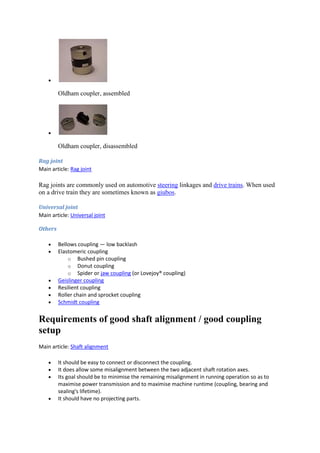  
Oldham coupler, assembled 
 
Oldham coupler, disassembled 
Rag joint 
Main article: Rag joint 
Rag joints are commonly used on automotive steering linkages and drive trains. When used 
on a drive train they are sometimes known as giubos. 
Universal joint 
Main article: Universal joint 
Others 
 Bellows coupling — low backlash 
 Elastomeric coupling 
o Bushed pin coupling 
o Donut coupling 
o Spider or jaw coupling (or Lovejoy® coupling) 
 Geislinger coupling 
 Resilient coupling 
 Roller chain and sprocket coupling 
 Schmidt coupling 
Requirements of good shaft alignment / good coupling 
setup 
Main article: Shaft alignment 
 It should be easy to connect or disconnect the coupling. 
 It does allow some misalignment between the two adjacent shaft rotation axes. 
 Its goal should be to minimise the remaining misalignment in running operation so as to 
maximise power transmission and to maximise machine runtime (coupling, bearing and 
sealing's lifetime). 
 It should have no projecting parts. 
 