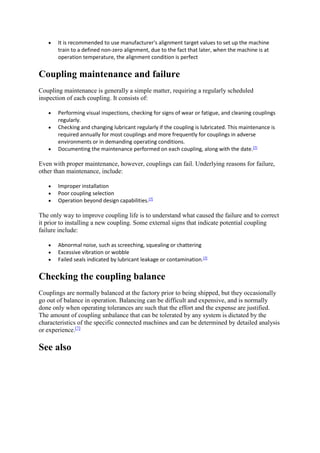  It is recommended to use manufacturer's alignment target values to set up the machine 
train to a defined non-zero alignment, due to the fact that later, when the machine is at 
operation temperature, the alignment condition is perfect 
Coupling maintenance and failure 
Coupling maintenance is generally a simple matter, requiring a regularly scheduled 
inspection of each coupling. It consists of: 
 Performing visual inspections, checking for signs of wear or fatigue, and cleaning couplings 
regularly. 
 Checking and changing lubricant regularly if the coupling is lubricated. This maintenance is 
required annually for most couplings and more frequently for couplings in adverse 
environments or in demanding operating conditions. 
 Documenting the maintenance performed on each coupling, along with the date.[7] 
Even with proper maintenance, however, couplings can fail. Underlying reasons for failure, 
other than maintenance, include: 
 Improper installation 
 Poor coupling selection 
 Operation beyond design capabilities.[7] 
The only way to improve coupling life is to understand what caused the failure and to correct 
it prior to installing a new coupling. Some external signs that indicate potential coupling 
failure include: 
 Abnormal noise, such as screeching, squealing or chattering 
 Excessive vibration or wobble 
 Failed seals indicated by lubricant leakage or contamination.[7] 
Checking the coupling balance 
Couplings are normally balanced at the factory prior to being shipped, but they occasionally 
go out of balance in operation. Balancing can be difficult and expensive, and is normally 
done only when operating tolerances are such that the effort and the expense are justified. 
The amount of coupling unbalance that can be tolerated by any system is dictated by the 
characteristics of the specific connected machines and can be determined by detailed analysis 
or experience.[7] 
See also 
 