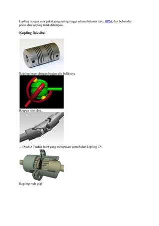 kopling dengan usia pakai yang paling tinggi selama batasan torsi, RPM, dan beban dari 
poros dan kopling tidak dilampaui. 
Kopling fleksibel 
Kopling beam dengan bagian ulir heliksnya 
Rzeppa joint dan... 
... Double Cardan Joint yang merupakan contoh dari kopling CV 
Kopling roda gigi 
 