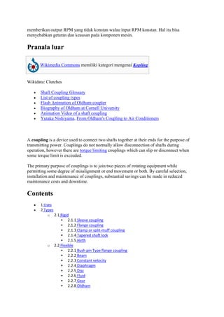 memberikan output RPM yang tidak konstan walau input RPM konstan. Hal itu bisa 
menyebabkan getaran dan keausan pada komponen mesin. 
Pranala luar 
Wikimedia Commons memiliki kategori mengenai Kopling 
Wikidata: Clutches 
 Shaft Coupling Glossary 
 List of coupling types 
 Flash Animation of Oldham coupler 
 Biography of Oldham at Cornell University 
 Animation Video of a shaft coupling 
 Yutaka Nishiyama, From Oldham's Coupling to Air Conditioners 
A coupling is a device used to connect two shafts together at their ends for the purpose of 
transmitting power. Couplings do not normally allow disconnection of shafts during 
operation, however there are torque limiting couplings which can slip or disconnect when 
some torque limit is exceeded. 
The primary purpose of couplings is to join two pieces of rotating equipment while 
permitting some degree of misalignment or end movement or both. By careful selection, 
installation and maintenance of couplings, substantial savings can be made in reduced 
maintenance costs and downtime. 
Contents 
 1 Uses 
 2 Types 
o 2.1 Rigid 
 2.1.1 Sleeve coupling 
 2.1.2 Flange coupling 
 2.1.3 Clamp or split-muff coupling 
 2.1.4 Tapered shaft lock 
 2.1.5 Hirth 
o 2.2 Flexible 
 2.2.1 Bush pin Type flange coupling 
 2.2.2 Beam 
 2.2.3 Constant velocity 
 2.2.4 Diaphragm 
 2.2.5 Disc 
 2.2.6 Fluid 
 2.2.7 Gear 
 2.2.8 Oldham 
 