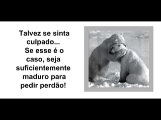 Talvez se sinta culpado...  Se esse é o caso, seja  suficientemente  maduro para pedir perdão!  