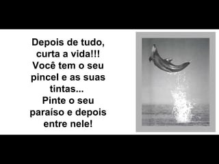 Depois de tudo, curta a vida!!! Você tem o seu pincel e as suas tintas...  Pinte o seu paraíso e depois entre nele! 