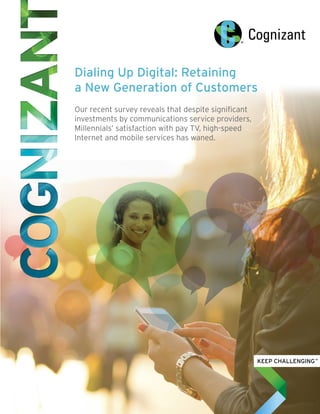 Dialing Up Digital: Retaining
a New Generation of Customers
Our recent survey reveals that despite significant
investments by communications service providers,
Millennials’ satisfaction with pay TV, high-speed
Internet and mobile services has waned.
 