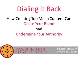 Dialing it Back 
How Creating Too Much Content Can 
Dilute Your Brand 
and 
Undermine Your Authority 
MICHELLE LOWERY 
@Mi...