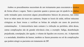Ambos os procedimentos necessitam de um treinamento para executarem a técnica
de forma eficaz e segura. Tanto o paciente quanto a pessoa que irá ajudá-lo na diálise
serão treinados para exercerem alguns procedimentos básicos do processo, tais como
lavar as mãos antes de tocar nos cateteres, limpar os locais de saída, utilizar máscaras
cirúrgicas ao fazer trocas e verificar as bolsas de solução em casos de possíveis
contaminações. A intercorrência mais comum é a infecção no peritônio, além dessa,
outras complicações são de grande relevância citar, a exemplo: fadiga, deambulação
prejudicada, constipação, dor aguda, e volume de líquidos em excesso, etc. A depressão
e a ansiedade, distúrbios de humor, também se fazem presentes no rol de complicações
que podem atingir os pacientes em tratamento de DP.
 