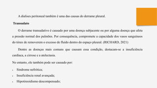 A dialises peritoneal também é uma das causas do derrame pleural.
Transudato
O derrame transudativo é causado por uma doença subjacente ou por alguma doença que afeta
a pressão normal dos pulmões. Por consequência, compromete a capacidade dos vasos sanguíneos
do tórax de removerem o excesso de fluído dentro do espaço pleural. (RICHARD, 2021)
Dentre as doenças mais comuns que causam essa condição, destacam-se a insuficiência
cardíaca, a cirrose e a atelectasia.
No entanto, ele também pode ser causado por:
 Sindrome nefrótica;
 Insuficiência renal avançada;
 Hipotireoidismo descompensado;
 