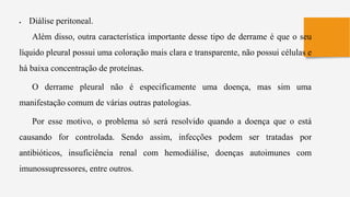  Diálise peritoneal.
Além disso, outra característica importante desse tipo de derrame é que o seu
líquido pleural possui uma coloração mais clara e transparente, não possui células e
há baixa concentração de proteínas.
O derrame pleural não é especificamente uma doença, mas sim uma
manifestação comum de várias outras patologias.
Por esse motivo, o problema só será resolvido quando a doença que o está
causando for controlada. Sendo assim, infecções podem ser tratadas por
antibióticos, insuficiência renal com hemodiálise, doenças autoimunes com
imunossupressores, entre outros.
 