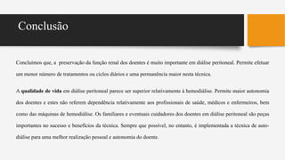 Conclusão
Concluímos que, a preservação da função renal dos doentes é muito importante em diálise peritoneal. Permite efetuar
um menor número de tratamentos ou ciclos diários e uma permanência maior nesta técnica.
A qualidade de vida em diálise peritoneal parece ser superior relativamente à hemodiálise. Permite maior autonomia
dos doentes e estes não referem dependência relativamente aos profissionais de saúde, médicos e enfermeiros, bem
como das máquinas de hemodiálise. Os familiares e eventuais cuidadores dos doentes em diálise peritoneal são peças
importantes no sucesso e benefícios da técnica. Sempre que possível, no entanto, é implementada a técnica de auto-
diálise para uma melhor realização pessoal e autonomia do doente.
 
