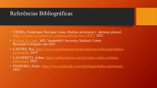 Referências Bibliográficas
• VIEIRA, Frederique Henrique Lima, Dialises peritoneal e derrame pleural.
https://eventos.set.edu.br/al_sempesq/article/view/14957. 2021
• Richard W. Light MD, Vanderbilt University Medical Center
Revisado/Corrigido: jan 2021
• CASTRO, Rui. https://www.saudebemestar.pt/pt/medicina/nefrologia/dialise-
peritoneal/, 2019
• LAZARRETI, Arthur. https://nefroclinicas.com.br/como-e-feita-a-dialise-
peritoneal/, 2022
• PINHEIRO, Pedro. https://www.mdsaude.com/nefrologia/dialise-peritoneal/,
2022
 