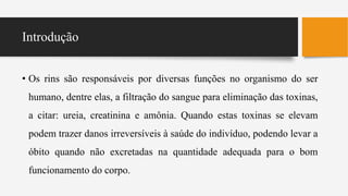 Introdução
• Os rins são responsáveis por diversas funções no organismo do ser
humano, dentre elas, a filtração do sangue para eliminação das toxinas,
a citar: ureia, creatinina e amônia. Quando estas toxinas se elevam
podem trazer danos irreversíveis à saúde do indivíduo, podendo levar a
óbito quando não excretadas na quantidade adequada para o bom
funcionamento do corpo.
 
