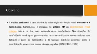 Conceito
•
• A diálise peritoneal é uma técnica de substituição da função renal alternativa à
hemodiálise. Geralmente, é utilizada no estádio 5D da insuficiência renal
crónica, isto é na fase mais avançada dessa insuficiência. Nas situações de
insuficiência renal aguda grave é muito rara a sua utilização, encontrando-se bem
definido o papel da hemodiálise e de técnicas dialíticas contínuas como a
hemofiltração venovenosa nessas situações agudas. (PINHEIRO, 2022)
 
