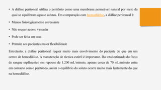 • A diálise peritoneal utiliza o peritônio como uma membrana permeável natural por meio da
qual se equilibram água e solutos. Em comparação com hemodiálise, a diálise peritoneal é:
• Menos fisiologicamente estressante
• Não requer acesso vascular
• Pode ser feita em casa
• Permite aos pacientes maior flexibilidade
Entretanto, a diálise peritoneal requer muito mais envolvimento do paciente do que em um
centro de hemodiálise. A manutenção de técnica estéril é importante. Do total estimado do fluxo
de sangue esplâncnico em repouso de 1.200 mL/minuto, apenas cerca de 70 mL/minuto entra
em contacto com o peritôneo, assim o equilíbrio do soluto ocorre muito mais lentamente do que
na hemodiálise.
 