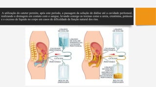 A utilização do cateter permite, após este período, a passagem da solução de diálise até a cavidade peritoneal,
realizando a drenagem em contato com o sangue, levando consigo as toxinas como a ureia, creatinina, potássio
e o excesso de líquido no corpo em casos de dificuldade da função natural dos rins.
 