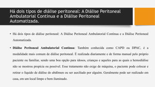 Há dois tipos de diálise peritoneal: A Diálise Peritoneal
Ambulatorial Contínua e a Diálise Peritoneal
Automatizada.
• Há dois tipos de diálise peritoneal: A Diálise Peritoneal Ambulatorial Contínua e a Diálise Peritoneal
Automatizada.
• Diálise Peritoneal Ambulatorial Contínua: Também conhecida como CAPD ou DPAC, é a
modalidade mais comum de diálise peritoneal. É realizada diariamente e de forma manual pelo próprio
paciente ou familiar, sendo uma boa opção para idosos, crianças e aqueles para as quais a hemodiálise
não se mostrou propícia ou possível. Esse tratamento não exige de máquina, o paciente pode colocar e
retirar o líquido de diálise do abdômen ou ser auxiliado por alguém. Geralmente pode ser realizado em
casa, em um local limpo e bem iluminado.
 